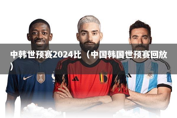 中韩世预赛2024比（中国韩国世预赛回放）